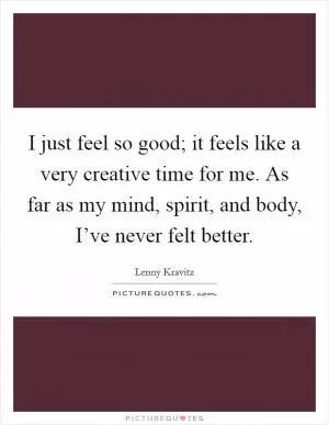 I just feel so good; it feels like a very creative time for me. As far as my mind, spirit, and body, I’ve never felt better Picture Quote #1