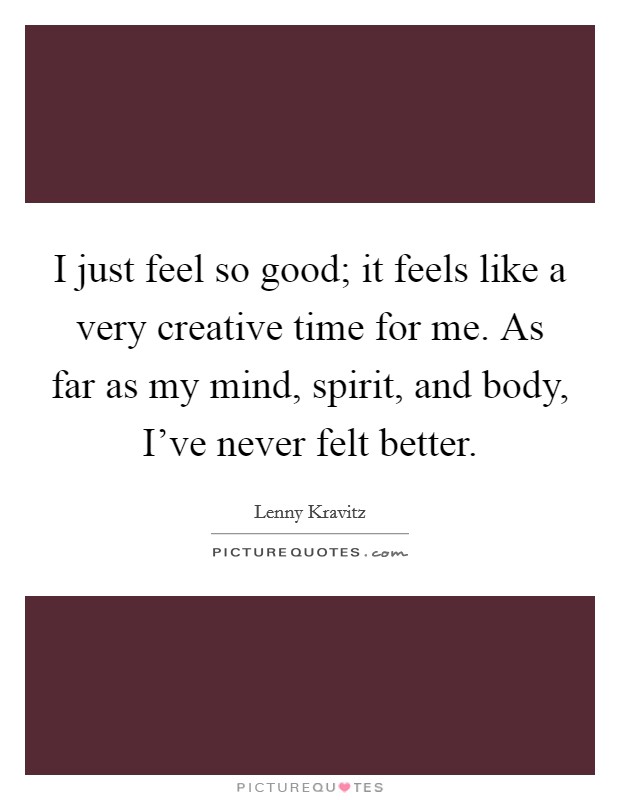 I just feel so good; it feels like a very creative time for me. As far as my mind, spirit, and body, I've never felt better. Picture Quote #1