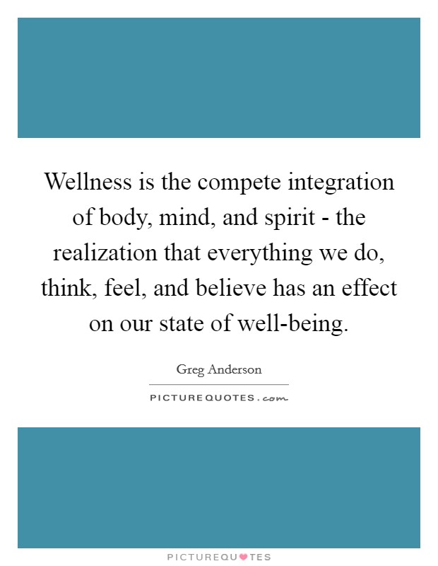 Wellness is the compete integration of body, mind, and spirit - the realization that everything we do, think, feel, and believe has an effect on our state of well-being. Picture Quote #1