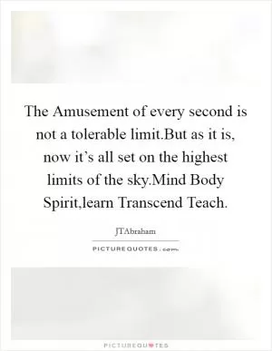 The Amusement of every second is not a tolerable limit.But as it is, now it’s all set on the highest limits of the sky.Mind Body Spirit,learn Transcend Teach Picture Quote #1