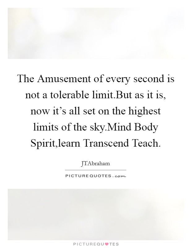 The Amusement of every second is not a tolerable limit.But as it is, now it's all set on the highest limits of the sky.Mind Body Spirit,learn Transcend Teach. Picture Quote #1