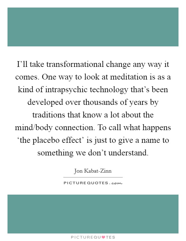 I'll take transformational change any way it comes. One way to look at meditation is as a kind of intrapsychic technology that's been developed over thousands of years by traditions that know a lot about the mind/body connection. To call what happens ‘the placebo effect' is just to give a name to something we don't understand. Picture Quote #1