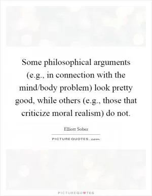 Some philosophical arguments (e.g., in connection with the mind/body problem) look pretty good, while others (e.g., those that criticize moral realism) do not Picture Quote #1
