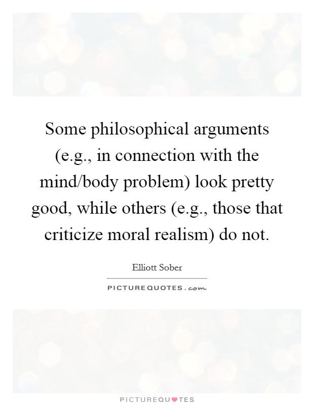 Some philosophical arguments (e.g., in connection with the mind/body problem) look pretty good, while others (e.g., those that criticize moral realism) do not. Picture Quote #1