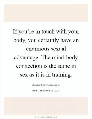If you’re in touch with your body, you certainly have an enormous sexual advantage. The mind-body connection is the same in sex as it is in training Picture Quote #1