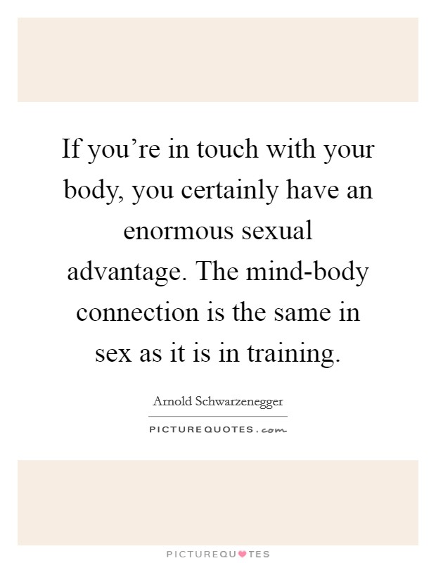 If you're in touch with your body, you certainly have an enormous sexual advantage. The mind-body connection is the same in sex as it is in training. Picture Quote #1