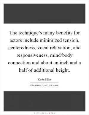The technique’s many benefits for actors include minimized tension, centeredness, vocal relaxation, and responsiveness, mind/body connection and about an inch and a half of additional height Picture Quote #1