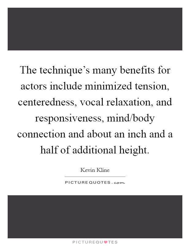 The technique's many benefits for actors include minimized tension, centeredness, vocal relaxation, and responsiveness, mind/body connection and about an inch and a half of additional height. Picture Quote #1