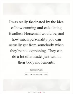 I was really fascinated by the idea of how cunning and calculating Headless Horseman would be, and how much personality you can actually get from somebody when they’re not expressing. They can do a lot of attitude, just within their body movements Picture Quote #1