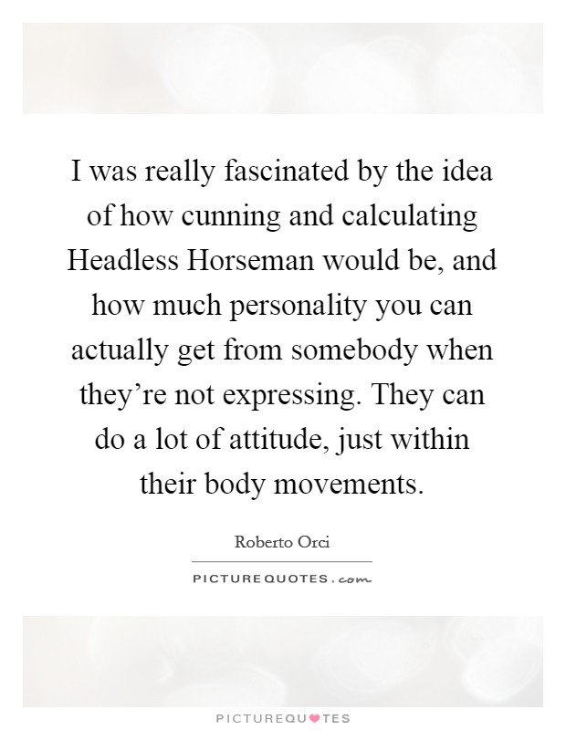 I was really fascinated by the idea of how cunning and calculating Headless Horseman would be, and how much personality you can actually get from somebody when they're not expressing. They can do a lot of attitude, just within their body movements. Picture Quote #1