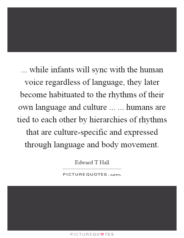 ... while infants will sync with the human voice regardless of language, they later become habituated to the rhythms of their own language and culture ... ... humans are tied to each other by hierarchies of rhythms that are culture-specific and expressed through language and body movement. Picture Quote #1