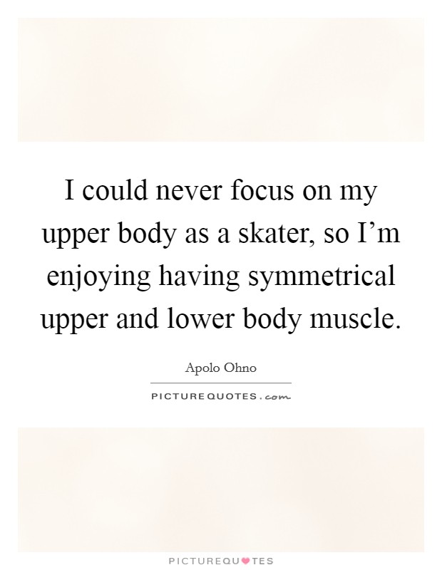 I could never focus on my upper body as a skater, so I'm enjoying having symmetrical upper and lower body muscle. Picture Quote #1