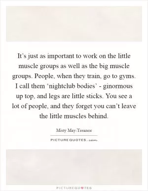 It’s just as important to work on the little muscle groups as well as the big muscle groups. People, when they train, go to gyms. I call them ‘nightclub bodies’ - ginormous up top, and legs are little sticks. You see a lot of people, and they forget you can’t leave the little muscles behind Picture Quote #1
