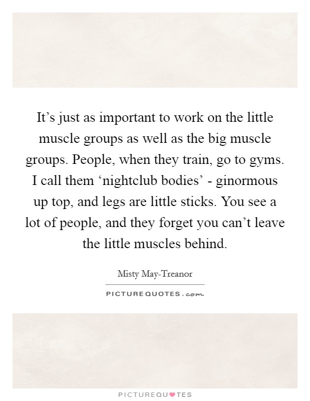 It's just as important to work on the little muscle groups as well as the big muscle groups. People, when they train, go to gyms. I call them ‘nightclub bodies' - ginormous up top, and legs are little sticks. You see a lot of people, and they forget you can't leave the little muscles behind. Picture Quote #1