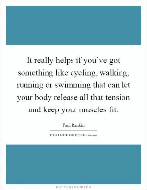 It really helps if you’ve got something like cycling, walking, running or swimming that can let your body release all that tension and keep your muscles fit Picture Quote #1
