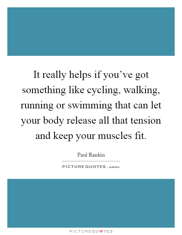 It really helps if you've got something like cycling, walking, running or swimming that can let your body release all that tension and keep your muscles fit. Picture Quote #1