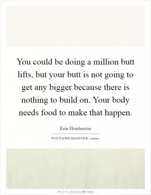 You could be doing a million butt lifts, but your butt is not going to get any bigger because there is nothing to build on. Your body needs food to make that happen Picture Quote #1