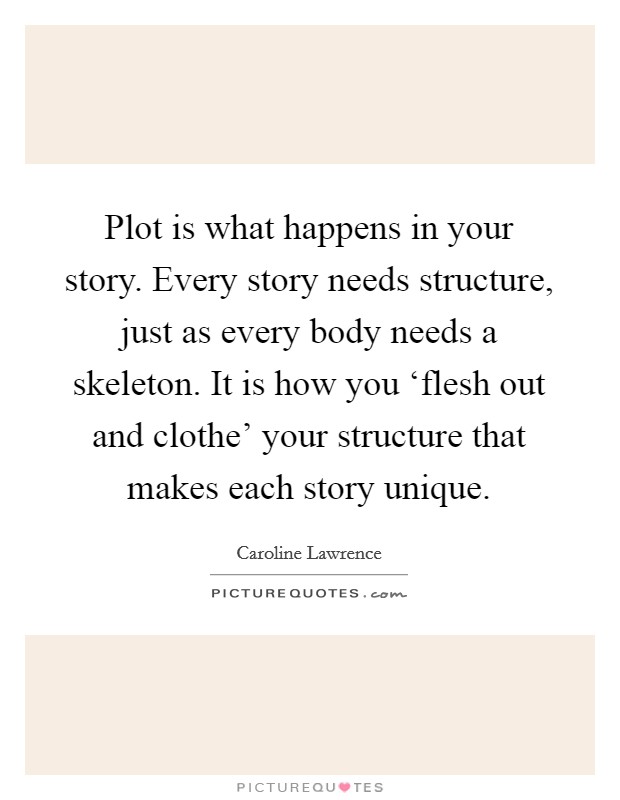 Plot is what happens in your story. Every story needs structure, just as every body needs a skeleton. It is how you ‘flesh out and clothe' your structure that makes each story unique. Picture Quote #1