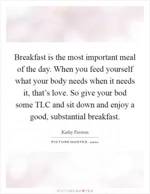 Breakfast is the most important meal of the day. When you feed yourself what your body needs when it needs it, that’s love. So give your bod some TLC and sit down and enjoy a good, substantial breakfast Picture Quote #1