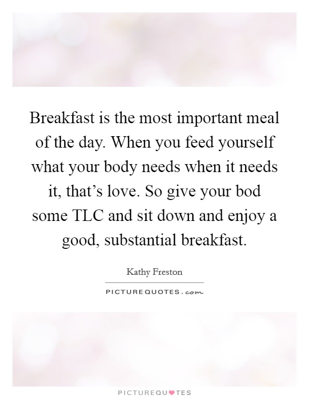Breakfast is the most important meal of the day. When you feed yourself what your body needs when it needs it, that's love. So give your bod some TLC and sit down and enjoy a good, substantial breakfast. Picture Quote #1