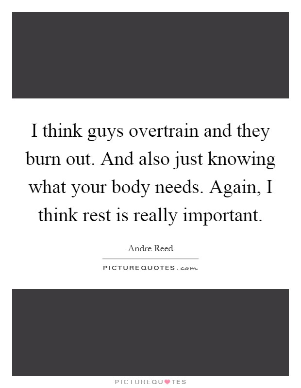 I think guys overtrain and they burn out. And also just knowing what your body needs. Again, I think rest is really important. Picture Quote #1