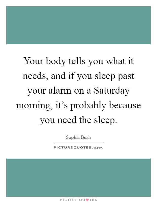 Your body tells you what it needs, and if you sleep past your alarm on a Saturday morning, it's probably because you need the sleep. Picture Quote #1