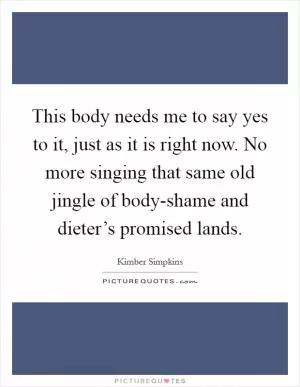 This body needs me to say yes to it, just as it is right now. No more singing that same old jingle of body-shame and dieter’s promised lands Picture Quote #1