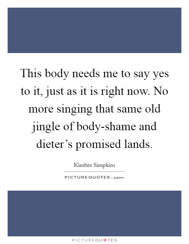 This body needs me to say yes to it, just as it is right now. No more singing that same old jingle of body-shame and dieter's promised lands. Picture Quote #1