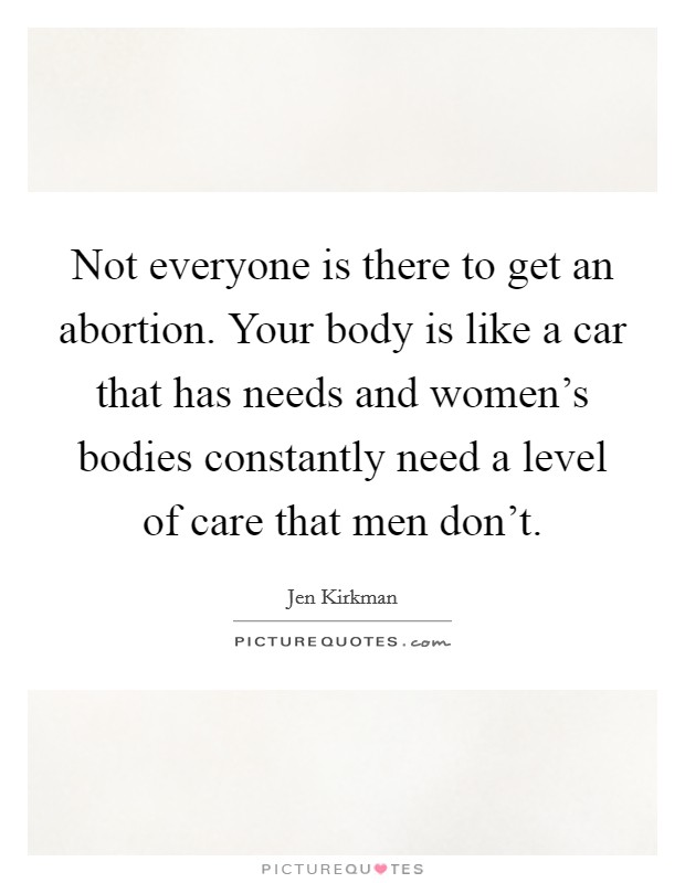 Not everyone is there to get an abortion. Your body is like a car that has needs and women's bodies constantly need a level of care that men don't. Picture Quote #1
