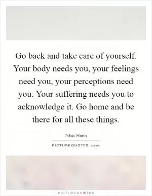 Go back and take care of yourself. Your body needs you, your feelings need you, your perceptions need you. Your suffering needs you to acknowledge it. Go home and be there for all these things Picture Quote #1