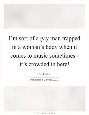 I’m sort of a gay man trapped in a woman’s body when it comes to music sometimes - it’s crowded in here! Picture Quote #1