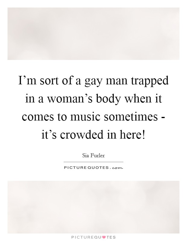 I'm sort of a gay man trapped in a woman's body when it comes to music sometimes - it's crowded in here! Picture Quote #1