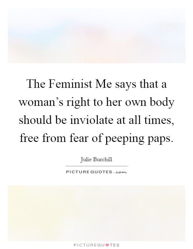 The Feminist Me says that a woman's right to her own body should be inviolate at all times, free from fear of peeping paps. Picture Quote #1