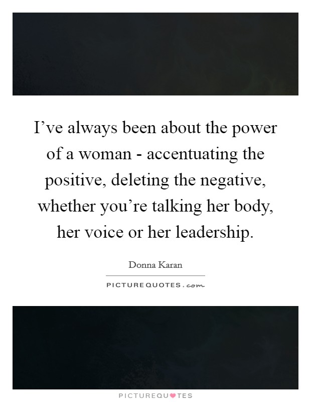 I've always been about the power of a woman - accentuating the positive, deleting the negative, whether you're talking her body, her voice or her leadership. Picture Quote #1