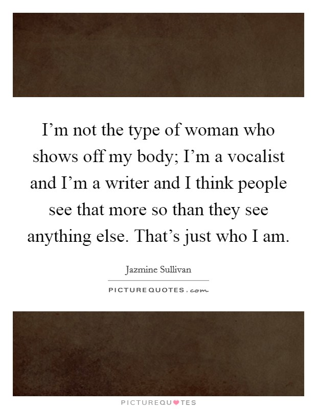 I'm not the type of woman who shows off my body; I'm a vocalist and I'm a writer and I think people see that more so than they see anything else. That's just who I am. Picture Quote #1