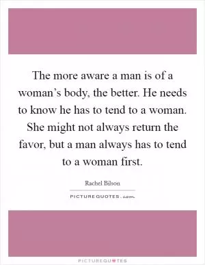 The more aware a man is of a woman’s body, the better. He needs to know he has to tend to a woman. She might not always return the favor, but a man always has to tend to a woman first Picture Quote #1