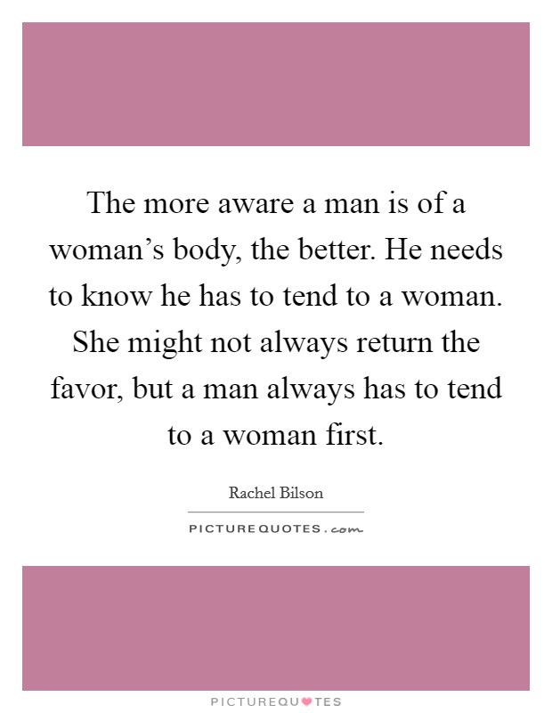The more aware a man is of a woman's body, the better. He needs to know he has to tend to a woman. She might not always return the favor, but a man always has to tend to a woman first. Picture Quote #1