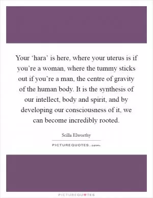 Your ‘hara’ is here, where your uterus is if you’re a woman, where the tummy sticks out if you’re a man, the centre of gravity of the human body. It is the synthesis of our intellect, body and spirit, and by developing our consciousness of it, we can become incredibly rooted Picture Quote #1