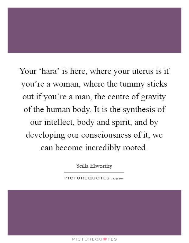 Your ‘hara' is here, where your uterus is if you're a woman, where the tummy sticks out if you're a man, the centre of gravity of the human body. It is the synthesis of our intellect, body and spirit, and by developing our consciousness of it, we can become incredibly rooted. Picture Quote #1