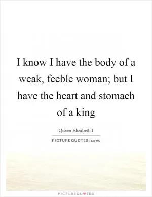 I know I have the body of a weak, feeble woman; but I have the heart and stomach of a king Picture Quote #1