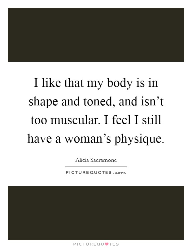 I like that my body is in shape and toned, and isn't too muscular. I feel I still have a woman's physique. Picture Quote #1