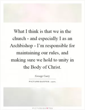 What I think is that we in the church - and especially I as an Archbishop - I’m responsible for maintaining our rules, and making sure we hold to unity in the Body of Christ Picture Quote #1