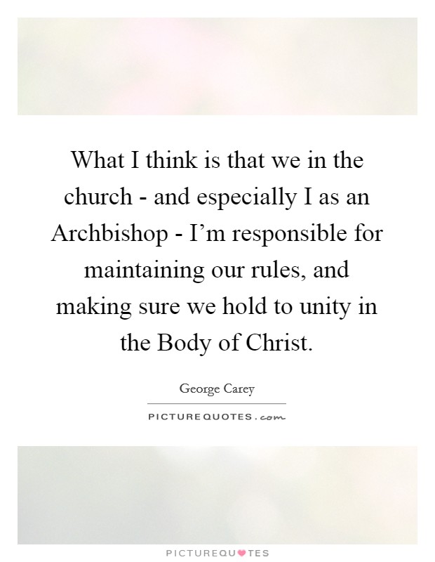 What I think is that we in the church - and especially I as an Archbishop - I'm responsible for maintaining our rules, and making sure we hold to unity in the Body of Christ. Picture Quote #1