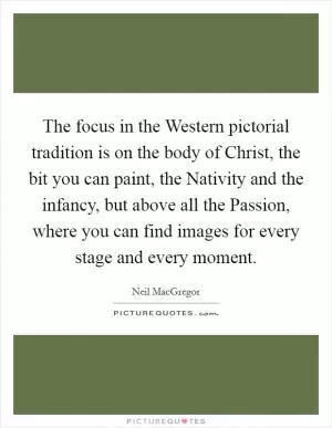 The focus in the Western pictorial tradition is on the body of Christ, the bit you can paint, the Nativity and the infancy, but above all the Passion, where you can find images for every stage and every moment Picture Quote #1