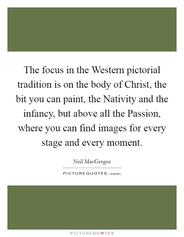 The focus in the Western pictorial tradition is on the body of Christ, the bit you can paint, the Nativity and the infancy, but above all the Passion, where you can find images for every stage and every moment. Picture Quote #1