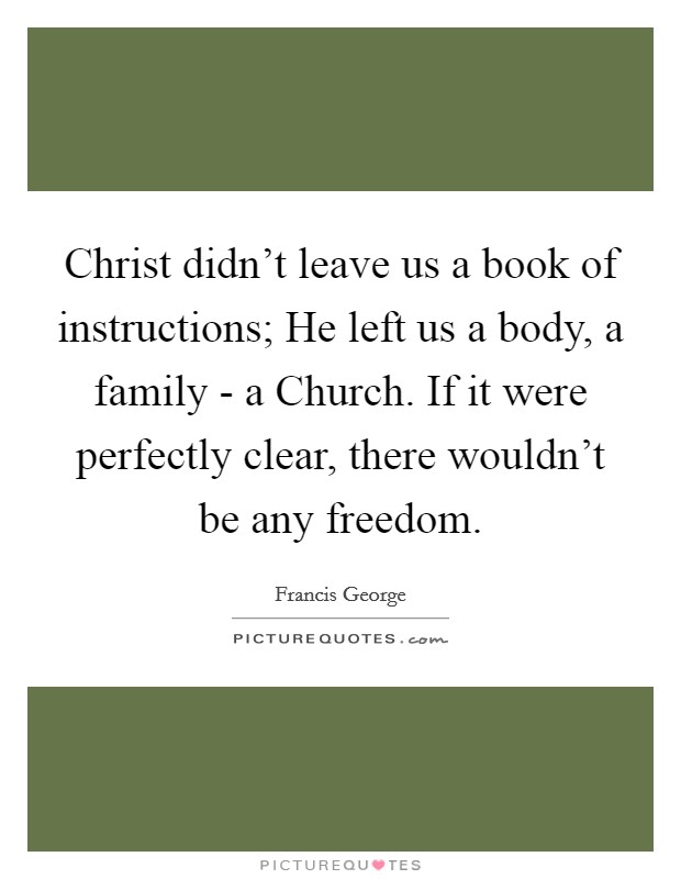Christ didn't leave us a book of instructions; He left us a body, a family - a Church. If it were perfectly clear, there wouldn't be any freedom. Picture Quote #1
