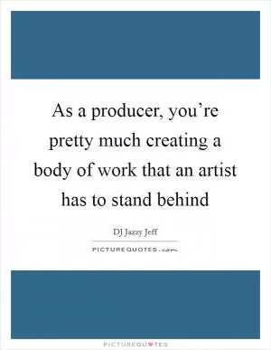 As a producer, you’re pretty much creating a body of work that an artist has to stand behind Picture Quote #1