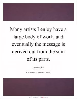 Many artists I enjoy have a large body of work, and eventually the message is derived out from the sum of its parts Picture Quote #1