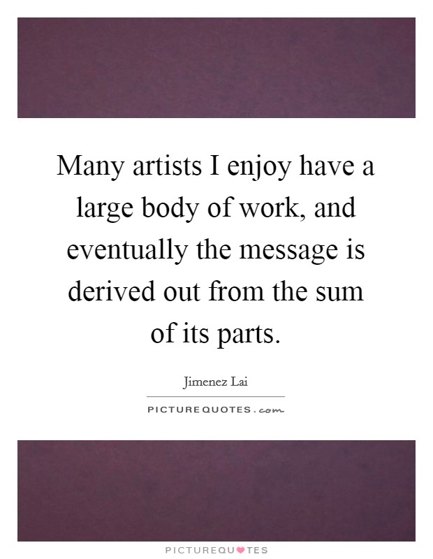 Many artists I enjoy have a large body of work, and eventually the message is derived out from the sum of its parts. Picture Quote #1