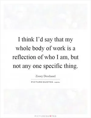 I think I’d say that my whole body of work is a reflection of who I am, but not any one specific thing Picture Quote #1